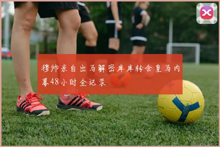 穆帅亲自出马解密库库转会皇马内幕48小时全记录