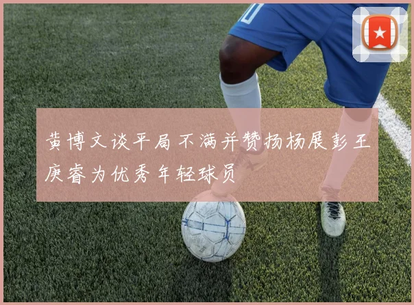 黄博文谈平局不满并赞扬杨展彭王庚睿为优秀年轻球员
