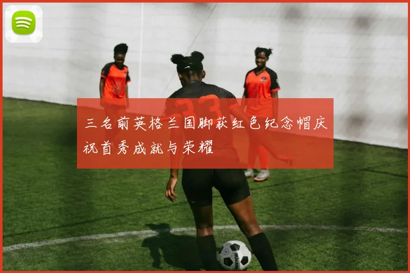三名前英格兰国脚获红色纪念帽庆祝首秀成就与荣耀