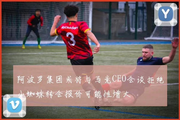 阿波罗集团或将与马竞CEO会谈拒绝小蜘蛛转会报价可能性增大