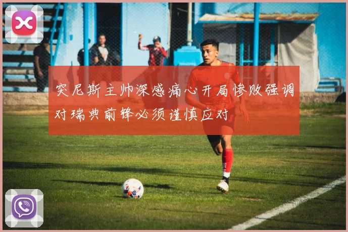 突尼斯主帅深感痛心开局惨败强调对瑞典前锋必须谨慎应对
