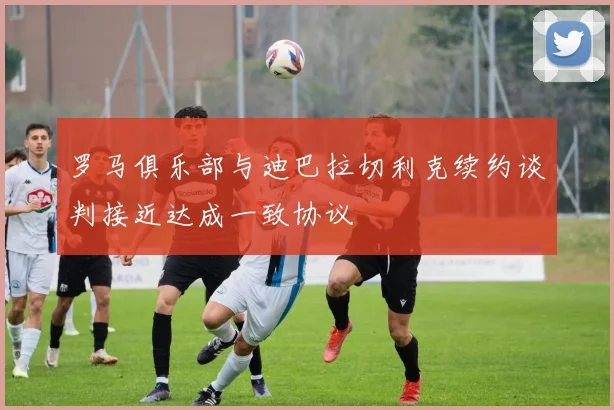 罗马俱乐部与迪巴拉切利克续约谈判接近达成一致协议