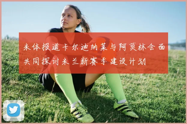 米体报道卡尔迪纳莱与阿莫林会面共同探讨米兰新赛季建设计划