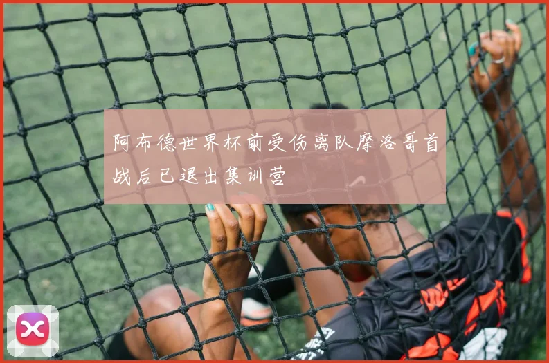 阿布德世界杯前受伤离队摩洛哥首战后已退出集训营