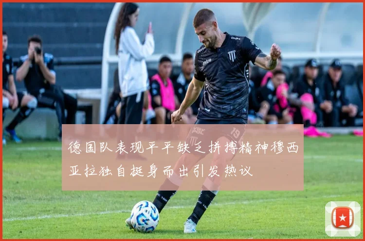德国队表现平平缺乏拼搏精神穆西亚拉独自挺身而出引发热议
