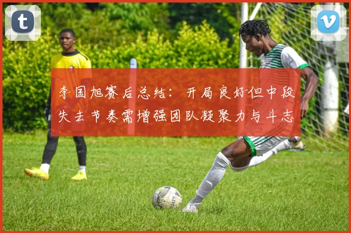 李国旭赛后总结：开局良好但中段失去节奏需增强团队凝聚力与斗志