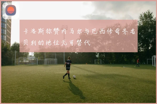 卡洛斯称赞内马尔与巴西传奇齐名贝利的地位无可替代
