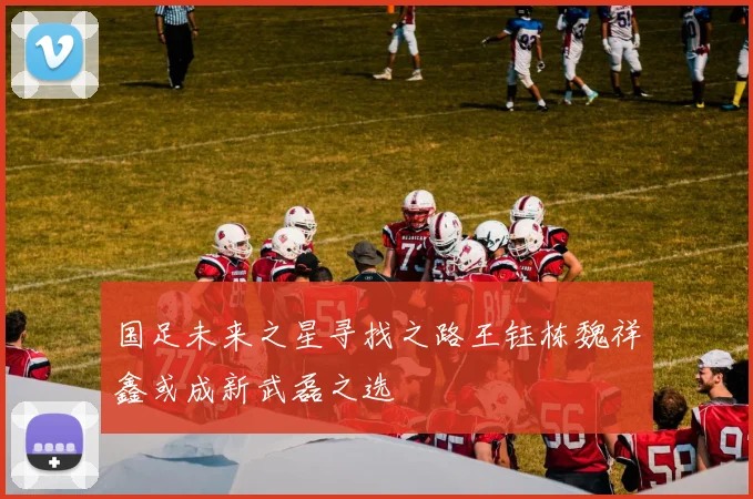 国足未来之星寻找之路王钰栋魏祥鑫或成新武磊之选
