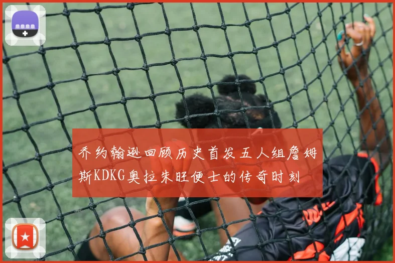 乔约翰逊回顾历史首发五人组詹姆斯KDKG奥拉朱旺便士的传奇时刻