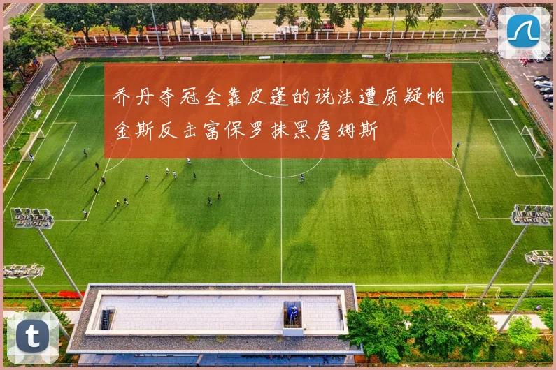 乔丹夺冠全靠皮蓬的说法遭质疑帕金斯反击富保罗抹黑詹姆斯