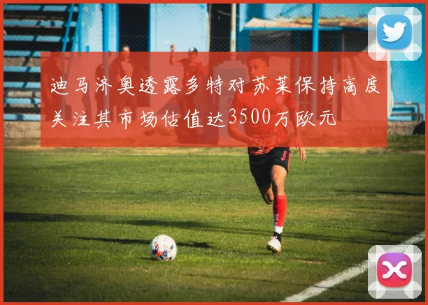 迪马济奥透露多特对苏莱保持高度关注其市场估值达3500万欧元