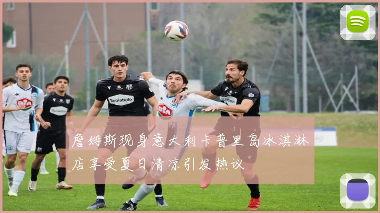 詹姆斯现身意大利卡普里岛冰淇淋店享受夏日清凉引发热议