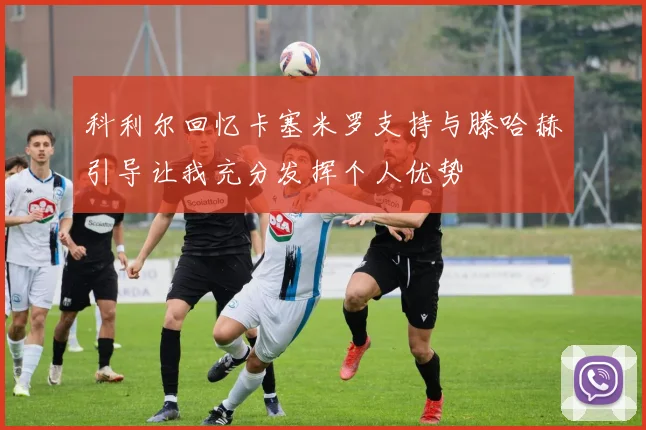 科利尔回忆卡塞米罗支持与滕哈赫引导让我充分发挥个人优势