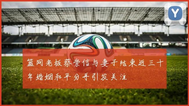 篮网老板蔡崇信与妻子结束近三十年婚姻和平分手引发关注