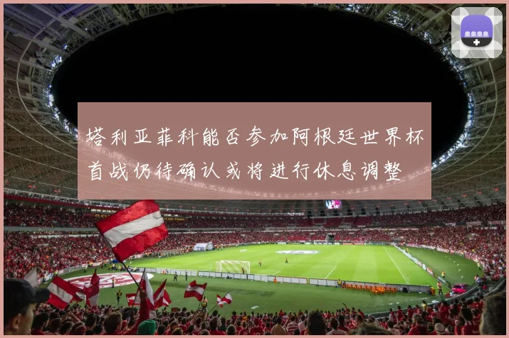 塔利亚菲科能否参加阿根廷世界杯首战仍待确认或将进行休息调整
