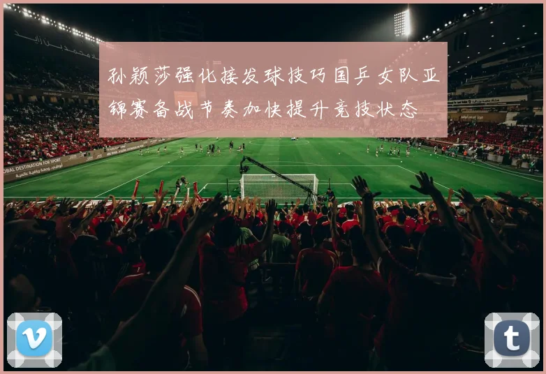 孙颖莎强化接发球技巧国乒女队亚锦赛备战节奏加快提升竞技状态