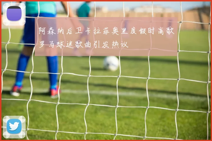 阿森纳后卫卡拉菲奥里度假时高歌罗马球迷歌曲引发热议