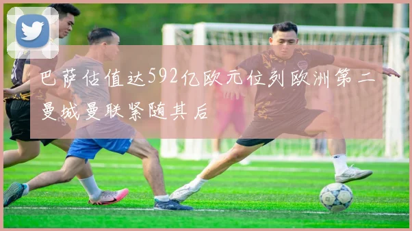 巴萨估值达592亿欧元位列欧洲第二曼城曼联紧随其后