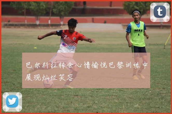 巴尔科拉转会心情愉悦巴黎训练中展现灿烂笑容