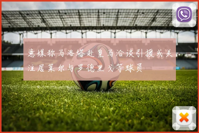 意媒称马洛塔赴皇马洽谈引援或关注居莱尔与罗德里戈等球员
