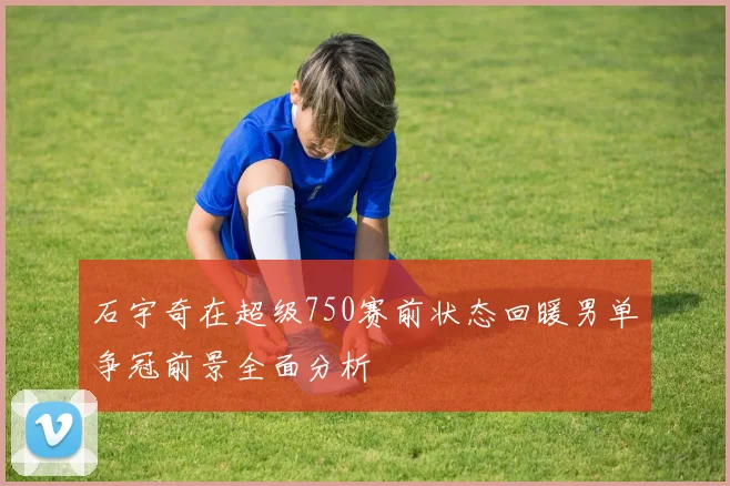 石宇奇在超级750赛前状态回暖男单争冠前景全面分析