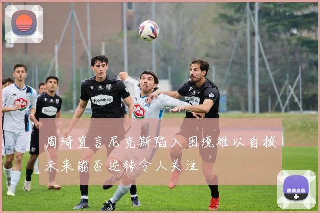 周琦直言尼克斯陷入困境难以自拔未来能否逆转令人关注