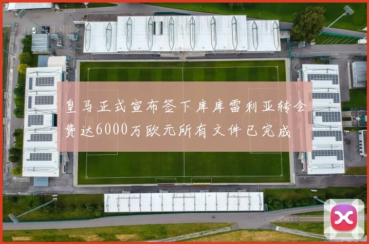 皇马正式宣布签下库库雷利亚转会费达6000万欧元所有文件已完成