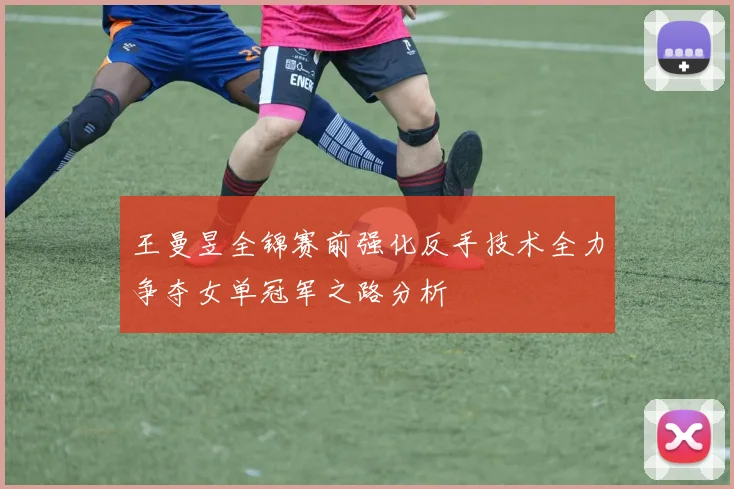 王曼昱全锦赛前强化反手技术全力争夺女单冠军之路分析