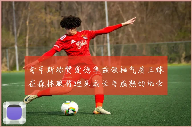 考辛斯称赞爱德华兹领袖气质三球在森林狼将迎来成长与成熟的机会