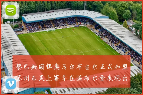 黎巴嫩前锋奥马尔布吉尔正式加盟苏州东吴上赛季在温布尔登表现出色