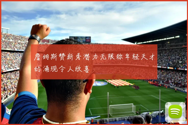 詹姆斯赞新秀潜力无限称年轻天才的涌现令人欣喜